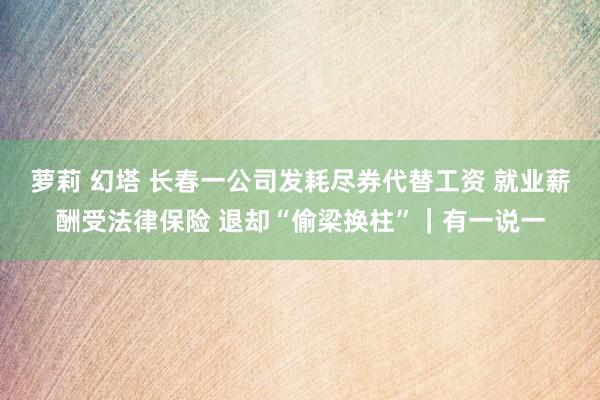 萝莉 幻塔 长春一公司发耗尽券代替工资 就业薪酬受法律保险 退却“偷梁换柱”｜有一说一