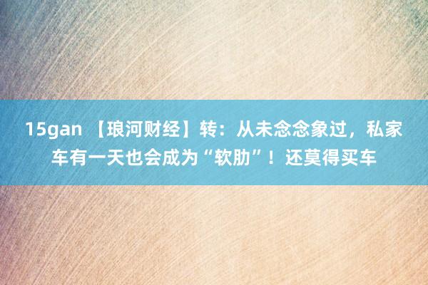 15gan 【琅河财经】转：从未念念象过，私家车有一天也会成为“软肋”！还莫得买车