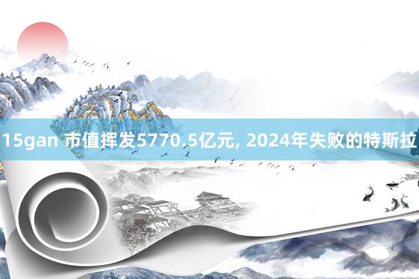 15gan 市值挥发5770.5亿元， 2024年失败的特斯拉