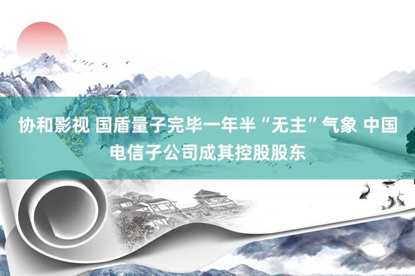协和影视 国盾量子完毕一年半“无主”气象 中国电信子公司成其控股股东