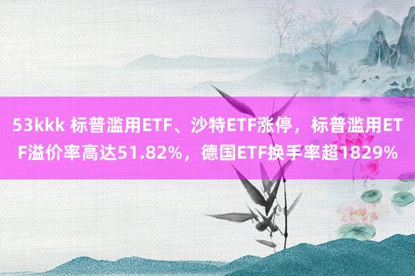 53kkk 标普滥用ETF、沙特ETF涨停，标普滥用ETF溢价率高达51.82%，德国ETF换手率超1829%
