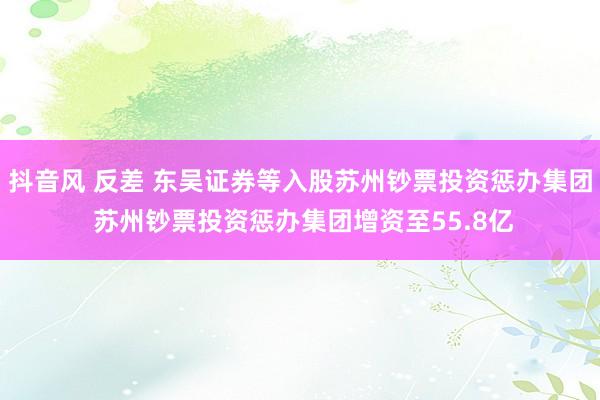 抖音风 反差 东吴证券等入股苏州钞票投资惩办集团 苏州钞票投资惩办集团增资至55.8亿
