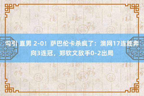 勾引 直男 2-0！萨巴伦卡杀疯了：澳网17连胜奔向3连冠，郑钦文敌手0-2出局