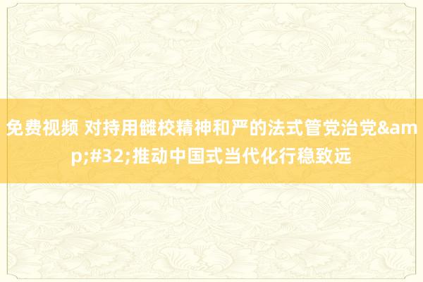 免费视频 对持用雠校精神和严的法式管党治党&#32;推动中国式当代化行稳致远