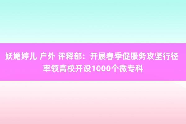 妖媚婷儿 户外 评释部：开展春季促服务攻坚行径 率领高校开设1000个微专科