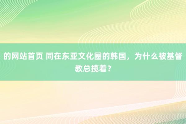 的网站首页 同在东亚文化圈的韩国，为什么被基督教总揽着？