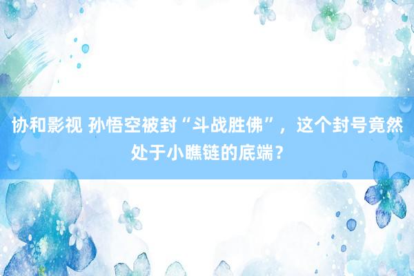 协和影视 孙悟空被封“斗战胜佛”，这个封号竟然处于小瞧链的底端？