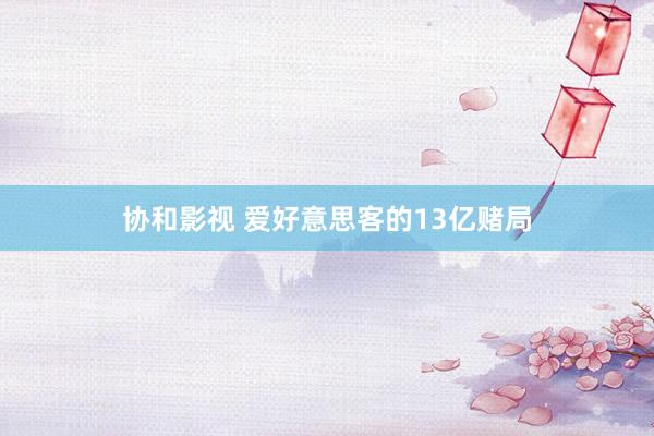 协和影视 爱好意思客的13亿赌局