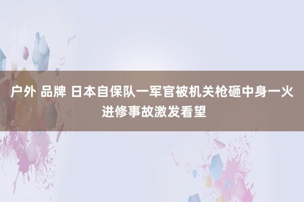 户外 品牌 日本自保队一军官被机关枪砸中身一火 进修事故激发看望