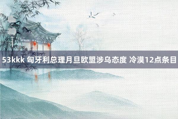 53kkk 匈牙利总理月旦欧盟涉乌态度 冷漠12点条目