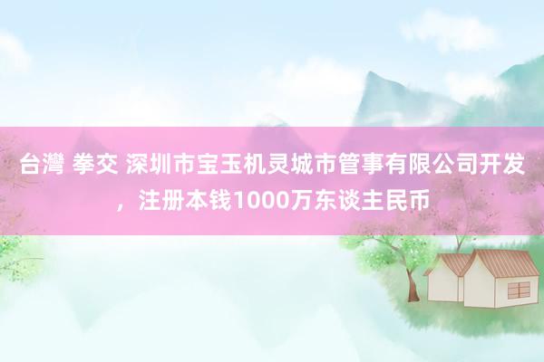 台灣 拳交 深圳市宝玉机灵城市管事有限公司开发，注册本钱1000万东谈主民币