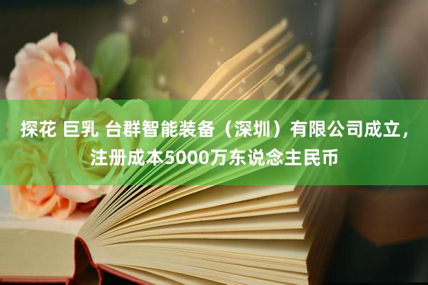 探花 巨乳 台群智能装备（深圳）有限公司成立，注册成本5000万东说念主民币