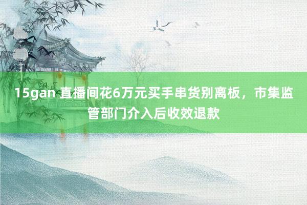 15gan 直播间花6万元买手串货别离板，市集监管部门介入后收效退款