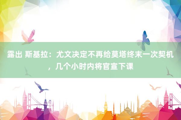 露出 斯基拉：尤文决定不再给莫塔终末一次契机，几个小时内将官宣下课