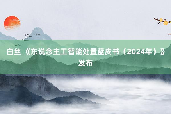 白丝 《东说念主工智能处置蓝皮书（2024年）》发布