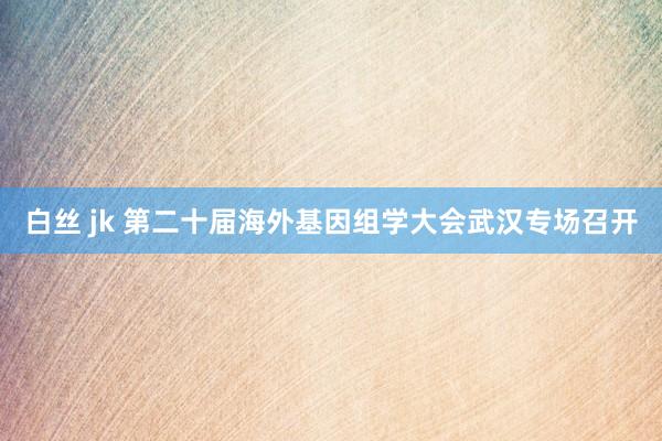 白丝 jk 第二十届海外基因组学大会武汉专场召开