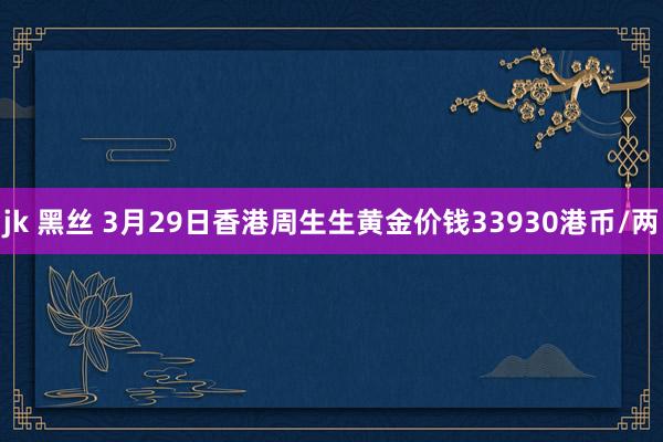 jk 黑丝 3月29日香港周生生黄金价钱33930港币/两