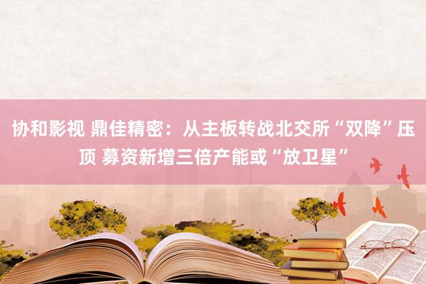 协和影视 鼎佳精密：从主板转战北交所“双降”压顶 募资新增三倍产能或“放卫星”