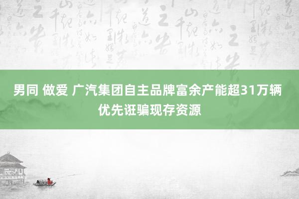 男同 做爱 广汽集团自主品牌富余产能超31万辆 优先诳骗现存资源