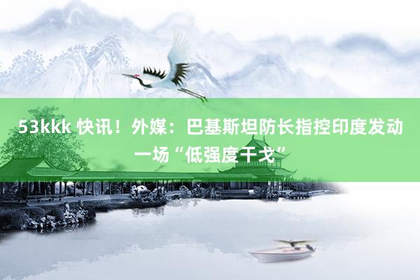 53kkk 快讯！外媒：巴基斯坦防长指控印度发动一场“低强度干戈”