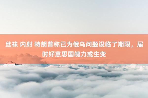丝袜 内射 特朗普称已为俄乌问题设临了期限，届时好意思国魄力或生变